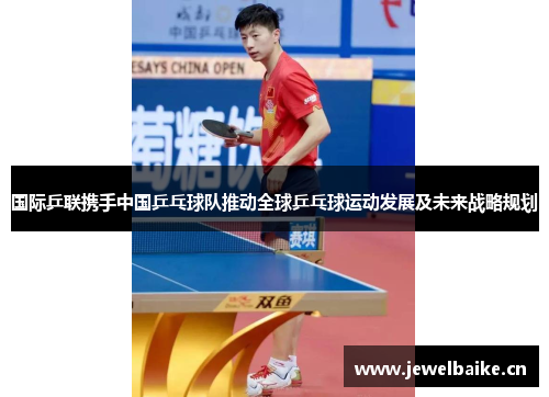 国际乒联携手中国乒乓球队推动全球乒乓球运动发展及未来战略规划