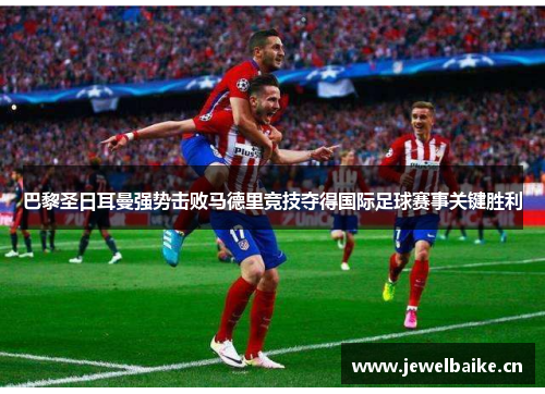 巴黎圣日耳曼强势击败马德里竞技夺得国际足球赛事关键胜利